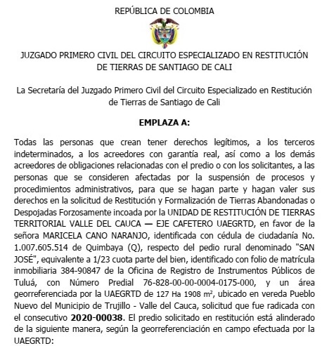 EMPLAZA A:  Todas las personas que crean tener derechos legítimos, a los terceros indeterminados, a los acreedores con garantía real, así como a los demás acreedores de obligaciones relacionadas con el predio o con los solicitantes, a las personas que se consideren afectadas por la suspensión de procesos y procedimientos administrativos, para que se hagan parte y hagan valer sus derechos en la solicitud de Restitución y Formalización de Tierras Abandonadas o Despojadas Forzosamente incoada por la UNIDAD DE RESTITUCIÓN DE TIERRAS TERRITORIAL VALLE DEL CAUCA — EJE CAFETERO UAEGRTD, en favor de la señora MARICELA CANO NARANJO, identificada con cédula de ciudadanía No. 1.007.605.514 de Quimbaya (Q), respecto del pedio rural denominado "SAN JOSÉ", equivalente a 1/23 cuota parte del bien, identificado con folio de matrícula inmobiliaria 384-90847 de la Oficina de Registro de Instrumentos Públicos de Tuluá, con Número Predial 76-828-00-00-0004-0175-000, y un área georreferenciada por la UAEGRTD de 127 Ha 1908 m2, ubicado en vereda Pueblo Nuevo del Municipio de Trujillo - Valle del Cauca, solicitud que fue radicada con el consecutivo 2020-00038.